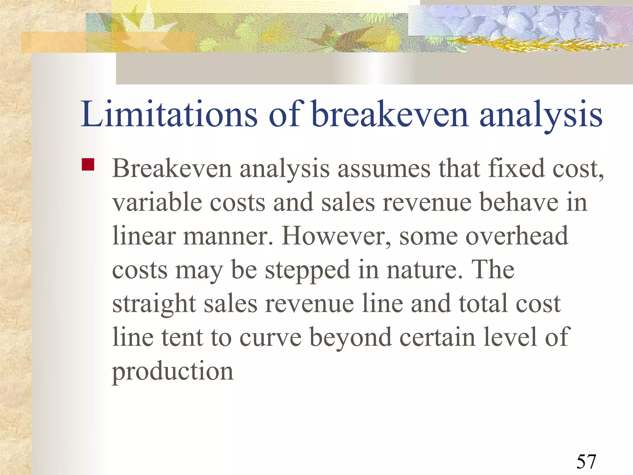 Limitations of breakeven analysis
   Breakeven analysis assumes that fixed cost,
    variable costs and sales revenue behave in
    linear manner. However, some overhead
    costs may be stepped in nature. The
    straight sales revenue line and total cost
    line tent to curve beyond certain level of
    production


                                            57
 