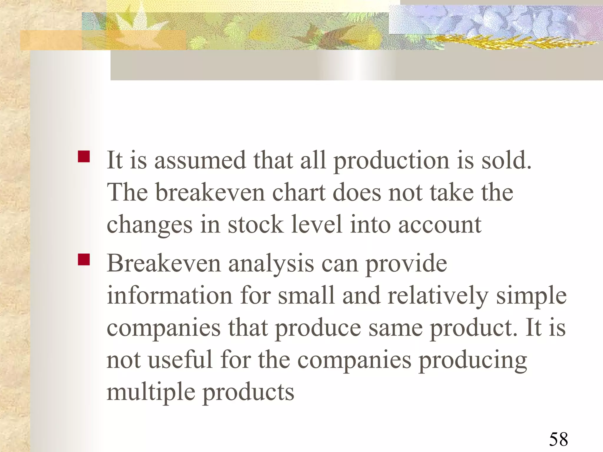    It is assumed that all production is sold.
    The breakeven chart does not take the
    changes in stock level into account
   Breakeven analysis can provide
    information for small and relatively simple
    companies that produce same product. It is
    not useful for the companies producing
    multiple products
                                             58
 