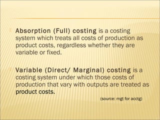  Absorption (Full) costing is a costing
system which treats all costs of production as
product costs, regardless whether they are
variable or fixed.
 Variable (Direct/ Marginal) costing is a
costing system under which those costs of
production that vary with outputs are treated as
product costs.
(source: mgt for acctg)
 