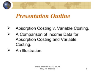 Presentation Outline
 Absorption Costing v. Variable Costing.
 A Comparison of Income Data for
Absorption Costing and Variable
Costing.
 An Illustration.
3
HAFIZ HAMID n' HAFIZ BILAL
0092-301-6459582
 
