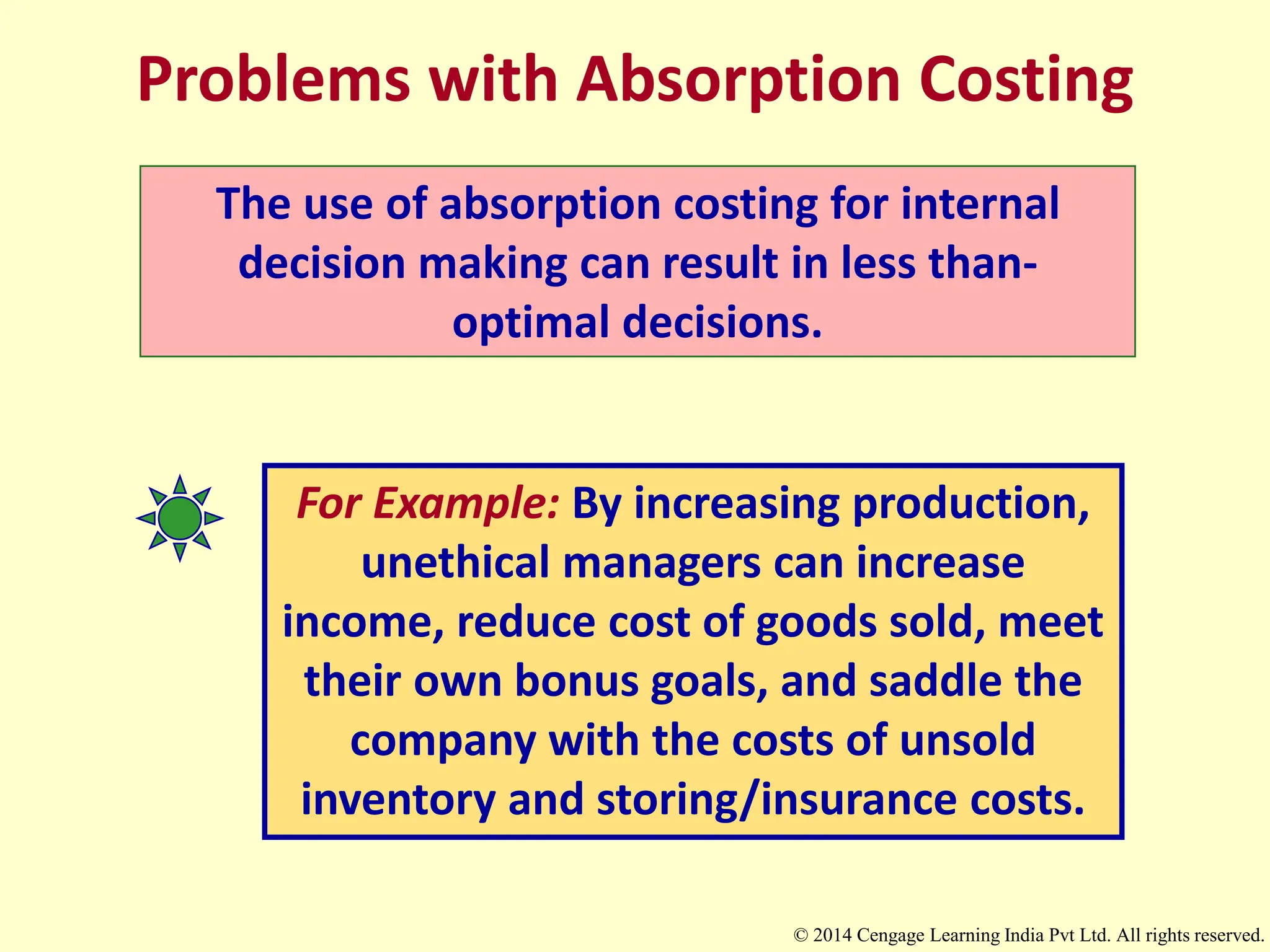 Problems with Absorption Costing
The use of absorption costing for internal
decision making can result in less than-
optimal decisions.
For Example: By increasing production,
unethical managers can increase
income, reduce cost of goods sold, meet
their own bonus goals, and saddle the
company with the costs of unsold
inventory and storing/insurance costs.
© 2014 Cengage Learning India Pvt Ltd. All rights reserved.
 