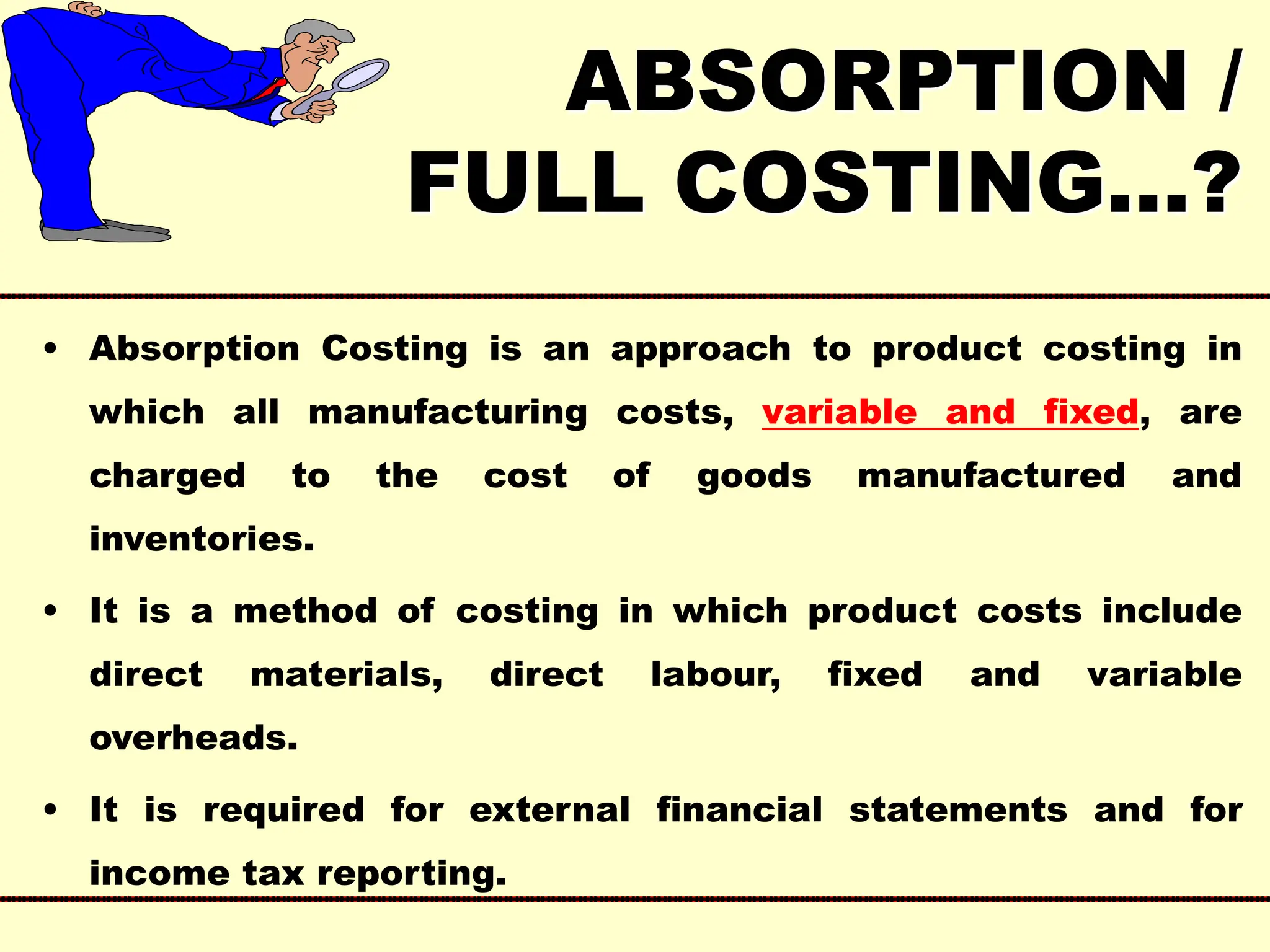 ABSORPTION /
FULL COSTING…?
• Absorption Costing is an approach to product costing in
which all manufacturing costs, variable and fixed, are
charged to the cost of goods manufactured and
inventories.
• It is a method of costing in which product costs include
direct materials, direct labour, fixed and variable
overheads.
• It is required for external financial statements and for
income tax reporting.
 