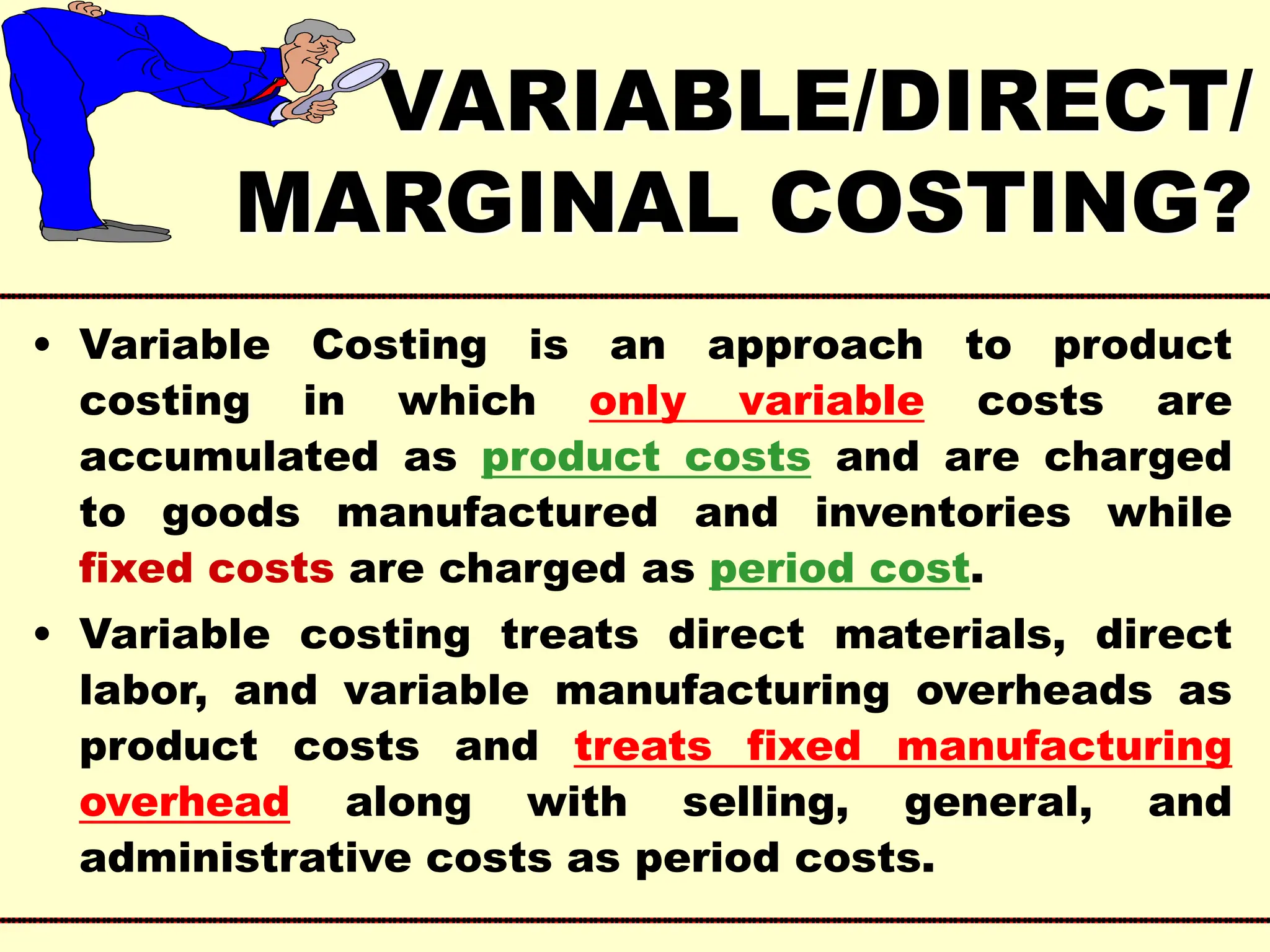 VARIABLE/DIRECT/
MARGINAL COSTING?
• Variable Costing is an approach to product
costing in which only variable costs are
accumulated as product costs and are charged
to goods manufactured and inventories while
fixed costs are charged as period cost.
• Variable costing treats direct materials, direct
labor, and variable manufacturing overheads as
product costs and treats fixed manufacturing
overhead along with selling, general, and
administrative costs as period costs.
 