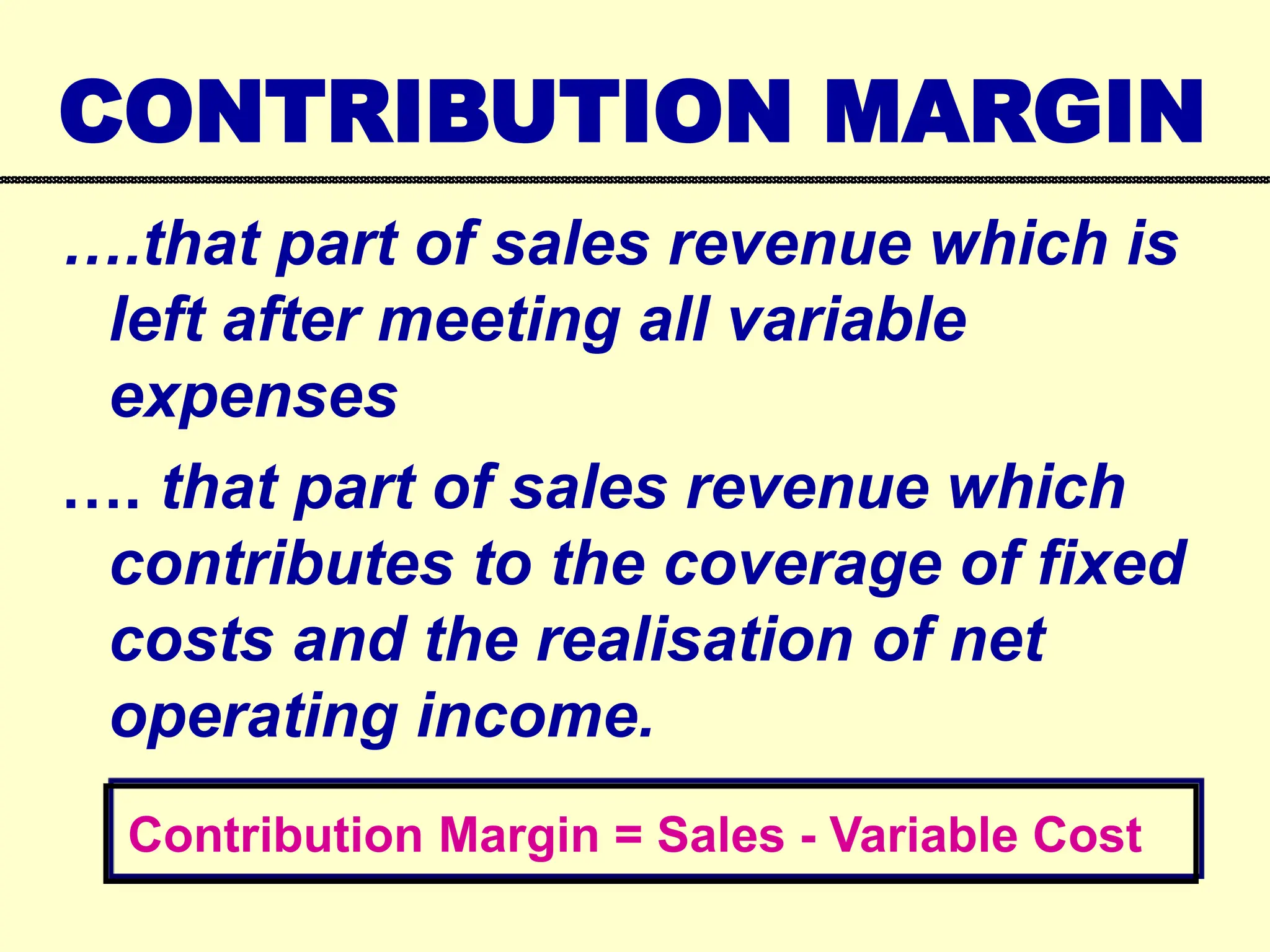 CONTRIBUTION MARGIN
….that part of sales revenue which is
left after meeting all variable
expenses
…. that part of sales revenue which
contributes to the coverage of fixed
costs and the realisation of net
operating income.
Contribution Margin = Sales - Variable Cost
 