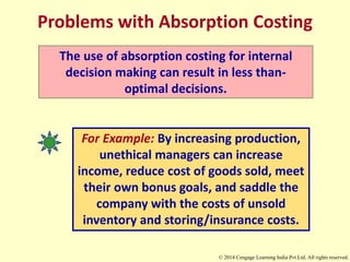 Problems with Absorption Costing
The use of absorption costing for internal
decision making can result in less than-
optimal decisions.
For Example: By increasing production,
unethical managers can increase
income, reduce cost of goods sold, meet
their own bonus goals, and saddle the
company with the costs of unsold
inventory and storing/insurance costs.
© 2014 Cengage Learning India Pvt Ltd. All rights reserved.
 