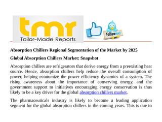 Absorption Chillers Regional Segmentation of the Market by 2025
Global Absorption Chillers Market: Snapshot
Absorption chillers are refrigerators that derive energy from a preexisting heat
source. Hence, absorption chillers help reduce the overall consumption of
power, helping economize the power efficiency dynamics of a system. The
rising awareness about the importance of conserving energy, and the
government support to initiatives encouraging energy conservation is thus
likely to be a key driver for the global absorption chillers market.
The pharmaceuticals industry is likely to become a leading application
segment for the global absorption chillers in the coming years. This is due to
 