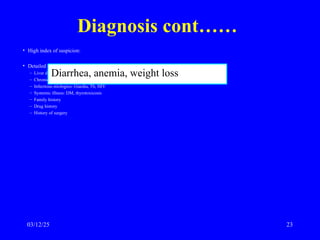 Diagnosis cont……
• High index of suspicion:
• Detailed history:
– Liver disease
– Chronic pancreatitis or pancreatic tumor
– Infectious etiologies- Giardia, Tb, HIV
– Systemic illness: DM, thyrotoxicosis
– Family history
– Drug history
– History of surgery
Diarrhea, anemia, weight loss
03/12/25 23
 