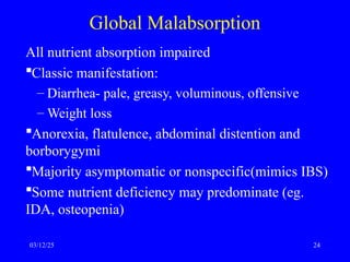 Global Malabsorption
All nutrient absorption impaired
Classic manifestation:
– Diarrhea- pale, greasy, voluminous, offensive
– Weight loss
Anorexia, flatulence, abdominal distention and
borborygymi
Majority asymptomatic or nonspecific(mimics IBS)
Some nutrient deficiency may predominate (eg.
IDA, osteopenia)
03/12/25 24
 