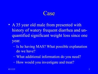 Case
• A 35 year old male from presented with
history of watery frequent diarrhea and un-
quantified significant weight loss since one
year.
– Is he having MAS? What possible explanation
do we have?
– What additional information do you need?
– How would you investigate and treat?
03/12/25 3
 