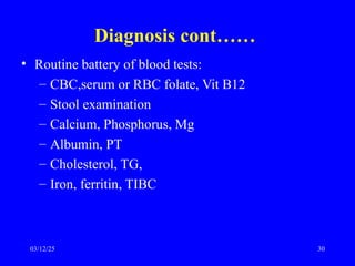 Diagnosis cont……
• Routine battery of blood tests:
– CBC,serum or RBC folate, Vit B12
– Stool examination
– Calcium, Phosphorus, Mg
– Albumin, PT
– Cholesterol, TG,
– Iron, ferritin, TIBC
03/12/25 30
 