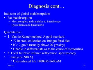 Diagnosis cont…
Indicator of global malabsorption:
• Fat malabsorption
– Most complex and sensitive to interference
– Quantitative and Qualitative
Quantitative:
– 1. Van de Kamer method: A gold standard
• 72 hr stool collection on 100 gm fat/d diet
• If > 7 gm/d (usually above 20 gm/day)
• Unable to differentiate as to the cause of steatorrhea
• 2. Fecal fat Near infrared reflectance spectroscopy
• analysis (NIRA)
• Uses infrared b/n 1400nM-2600nM
03/12/25 31
 