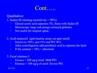Cont…..
Qualitative:
1. Sudan III staining (sensitivity > 90%)
– Glacial acetic acid separates TG, Stain with Sudan III
– Microscope: large red-orange coloured globules
– Not useful for tropical sprue.
2. Acid steatocrit (galvimetric assay on spot stool)
– Sensitivity 100%, spec 95% and PPV 90%
– After centrifugation add perchloric acid to separate the lipid
– If the content > 10% = abnormal
3. Fecal elastase-1
– Elastase < 200 ug/g stool: Mild PEI
– Elastase < 100 ug/g of stool: Severe PEI
03/12/25 32
 