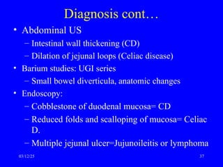 Diagnosis cont…
• Abdominal US
– Intestinal wall thickening (CD)
– Dilation of jejunal loops (Celiac disease)
• Barium studies: UGI series
– Small bowel diverticula, anatomic changes
• Endoscopy:
– Cobblestone of duodenal mucosa= CD
– Reduced folds and scalloping of mucosa= Celiac
D.
– Multiple jejunal ulcer=Jujunoileitis or lymphoma
03/12/25 37
 