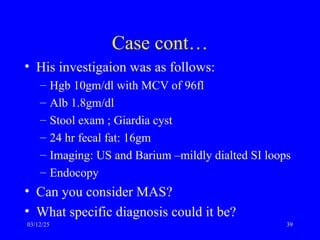 Case cont…
• His investigaion was as follows:
– Hgb 10gm/dl with MCV of 96fl
– Alb 1.8gm/dl
– Stool exam ; Giardia cyst
– 24 hr fecal fat: 16gm
– Imaging: US and Barium –mildly dialted SI loops
– Endocopy
• Can you consider MAS?
• What specific diagnosis could it be?
03/12/25 39
 
