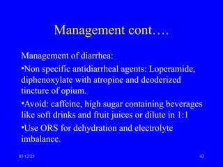 Management cont….
Management of diarrhea:
•Non specific antidiarrheal agents: Loperamide,
diphenoxylate with atropine and deoderized
tincture of opium.
•Avoid: caffeine, high sugar containing beverages
like soft drinks and fruit juices or dilute in 1:1
•Use ORS for dehydration and electrolyte
imbalance.
03/12/25 42
 