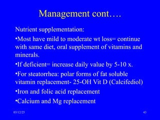 Management cont….
Nutrient supplementation:
•Most have mild to moderate wt loss= continue
with same diet, oral supplement of vitamins and
minerals.
•If deficient= increase daily value by 5-10 x.
•For steatorrhea: polar forms of fat soluble
vitamin replacement- 25-OH Vit D (Calcifediol)
•Iron and folic acid replacement
•Calcium and Mg replacement
03/12/25 43
 