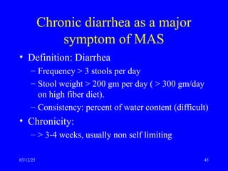 Chronic diarrhea as a major
symptom of MAS
• Definition: Diarrhea
– Frequency > 3 stools per day
– Stool weight > 200 gm per day ( > 300 gm/day
on high fiber diet).
– Consistency: percent of water content (difficult)
• Chronicity:
– > 3-4 weeks, usually non self limiting
03/12/25 45
 