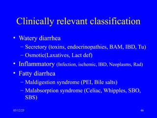 Clinically relevant classification
• Watery diarrhea
– Secretory (toxins, endocrinopathies, BAM, IBD, Tu)
– Osmotic(Laxatives, Lact def)
• Inflammatory (Infection, ischemic, IBD, Neoplasms, Rad)
• Fatty diarrhea
– Maldigestion syndrome (PEI, Bile salts)
– Malabsorption syndrome (Celiac, Whipples, SBO,
SBS)
03/12/25 46
 