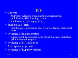 P/E
• General:
– Nutrition: evidence of malnutrition, micronutrient
deficiencies, Skin flushing, rashes
– fluid balance, vital signs, fever
• Suggestive of IBD
– mouth ulcers, a skin rash, anal fissure or fistula, abdominal
mass
• Evidence of malabsorption
– such as wasting, physical signs of anemia, scars indicating
prior abdominal surgery
• Evidence of HIV infection
• Anal sphincter pressure
• Evidence of hyperthyroidism
03/12/25 49
 