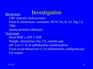 Investigation
Blood tests:
CBC (anemia, leukocytosis)
Fluid & electrolytes: creatinine, BUN, Na, K, Cl, Mg, Ca
TSH,
plasma proteins (albumin)
Stool tests:
Stool WBCs, O/P, C Diff
Weight, electrolytes (Na, Cl), osmotic gap
pH: Low (< 6) in carbohydrate malabsorption
Fecal occult blood tests (+ in inflammation, malignancies)
Fat output:
03/12/25 50
 