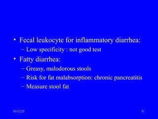 • Fecal leukocyte for inflammatory diarrhea:
– Low specificity : not good test
• Fatty diarrhea:
– Greasy, malodorous stools
– Risk for fat malabsorption: chronic pancreatitis
– Measure stool fat
03/12/25 51
 