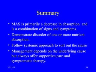 Summary
• MAS is primarily a decrease in absorption and
is a combination of signs and symptoms.
• Demonstrate disorder of one or more nutrient
absorption.
• Follow systemic approach to sort out the cause
• Management depends on the underlying cause
but always offer supportive care and
symptomatic therapy.
03/12/25 54
 