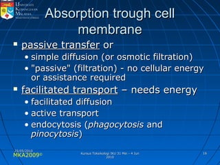 MKA2009© 1616
Absorption trough cellAbsorption trough cell
membranemembrane
 passive transferpassive transfer oror
• simple diffusion (or osmotic filtration)simple diffusion (or osmotic filtration)
• "passive" (filtration) - no cellular energy"passive" (filtration) - no cellular energy
or assistance requiredor assistance required
 facilitated transportfacilitated transport – needs energy– needs energy
• facilitated diffusionfacilitated diffusion
• active transportactive transport
• endocytosis (endocytosis (phagocytosisphagocytosis andand
pinocytosispinocytosis))
25/05/201025/05/2010
Kursus Toksikologi IKU 31 Mei - 4 JunKursus Toksikologi IKU 31 Mei - 4 Jun
20102010
 
