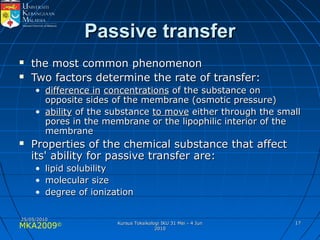 MKA2009© 1717
Passive transferPassive transfer
 the most common phenomenonthe most common phenomenon
 Two factors determine the rate of transfer:Two factors determine the rate of transfer:
• difference indifference in concentrationsconcentrations of the substance onof the substance on
opposite sides of the membrane (osmotic pressure)opposite sides of the membrane (osmotic pressure)
• abilityability of the substanceof the substance to moveto move either through the smalleither through the small
pores in the membrane or the lipophilic interior of thepores in the membrane or the lipophilic interior of the
membranemembrane
 Properties of the chemical substance that affectProperties of the chemical substance that affect
its' ability for passive transfer are:its' ability for passive transfer are:
• lipid solubilitylipid solubility
• molecular sizemolecular size
• degree of ionizationdegree of ionization
25/05/201025/05/2010
Kursus Toksikologi IKU 31 Mei - 4 JunKursus Toksikologi IKU 31 Mei - 4 Jun
20102010
 
