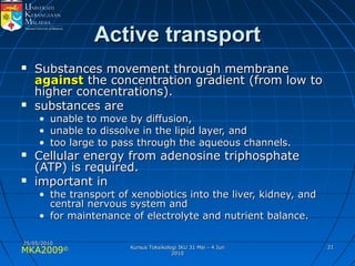 MKA2009© 2121
Active transportActive transport
 Substances movement through membraneSubstances movement through membrane
againstagainst the concentration gradient (from low tothe concentration gradient (from low to
higher concentrations).higher concentrations).
 substances aresubstances are
• unable to move by diffusion,unable to move by diffusion,
• unable to dissolve in the lipid layer, andunable to dissolve in the lipid layer, and
• too large to pass through the aqueous channels.too large to pass through the aqueous channels.
 Cellular energy from adenosine triphosphateCellular energy from adenosine triphosphate
(ATP) is required.(ATP) is required.
 important inimportant in
• the transport of xenobiotics into the liver, kidney, andthe transport of xenobiotics into the liver, kidney, and
central nervous system andcentral nervous system and
• for maintenance of electrolyte and nutrient balance.for maintenance of electrolyte and nutrient balance.
25/05/201025/05/2010
Kursus Toksikologi IKU 31 Mei - 4 JunKursus Toksikologi IKU 31 Mei - 4 Jun
20102010
 