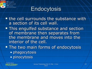 MKA2009© 2323
EndocytosisEndocytosis
 the cell surrounds the substance withthe cell surrounds the substance with
a section of its cell wall.a section of its cell wall.
 This engulfed substance and sectionThis engulfed substance and section
of membrane then separates fromof membrane then separates from
the membrane and moves into thethe membrane and moves into the
interior of the cell.interior of the cell.
 The two main forms of endocytosisThe two main forms of endocytosis
• phagocytosisphagocytosis
• pinocytosispinocytosis
25/05/201025/05/2010
Kursus Toksikologi IKU 31 Mei - 4 JunKursus Toksikologi IKU 31 Mei - 4 Jun
20102010
 