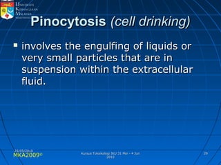 MKA2009© 2626
PinocytosisPinocytosis (cell drinking)(cell drinking)
 involves the engulfing of liquids orinvolves the engulfing of liquids or
very small particles that are invery small particles that are in
suspension within the extracellularsuspension within the extracellular
fluid.fluid.
25/05/201025/05/2010
Kursus Toksikologi IKU 31 Mei - 4 JunKursus Toksikologi IKU 31 Mei - 4 Jun
20102010
 