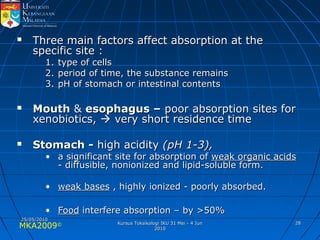MKA2009© 2828
 Three main factors affect absorption at theThree main factors affect absorption at the
specific site :specific site :
1.1. type of cellstype of cells
2.2. period of time, the substance remainsperiod of time, the substance remains
3.3. pH of stomach or intestinal contentspH of stomach or intestinal contents
 MouthMouth && esophagus –esophagus – poor absorption sites forpoor absorption sites for
xenobiotics,xenobiotics,  very short residence timevery short residence time
 Stomach -Stomach - high acidityhigh acidity (pH 1-3),(pH 1-3),
• a significant site for absorption ofa significant site for absorption of weak organic acidsweak organic acids
- diffusible, nonionized and lipid-soluble form.- diffusible, nonionized and lipid-soluble form.
• weak basesweak bases , highly ionized - poorly absorbed., highly ionized - poorly absorbed.
• FoodFood interfere absorption – by >50%interfere absorption – by >50%
25/05/201025/05/2010
Kursus Toksikologi IKU 31 Mei - 4 JunKursus Toksikologi IKU 31 Mei - 4 Jun
20102010
 