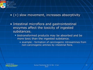 MKA2009© 3131
• (+) slow movement, increases absorptivity(+) slow movement, increases absorptivity
• Intestinal microflora and gastrointestinalIntestinal microflora and gastrointestinal
enzymes affect the toxicity of ingestedenzymes affect the toxicity of ingested
substances.substances.
 biotransformed products may be absorbed and bebiotransformed products may be absorbed and be
more toxic than the ingested substance.more toxic than the ingested substance.
• example - formation of carcinogenic nitrosamines fromexample - formation of carcinogenic nitrosamines from
non-carcinogenic amines by intestinal flora.non-carcinogenic amines by intestinal flora.
25/05/201025/05/2010
Kursus Toksikologi IKU 31 Mei - 4 JunKursus Toksikologi IKU 31 Mei - 4 Jun
20102010
 