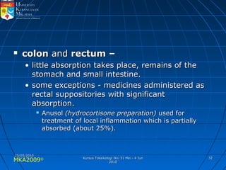 MKA2009© 3232
 coloncolon andand rectum –rectum –
• little absorption takes place, remains of thelittle absorption takes place, remains of the
stomach and small intestine.stomach and small intestine.
• some exceptions - medicines administered assome exceptions - medicines administered as
rectal suppositories with significantrectal suppositories with significant
absorption.absorption.
 AnusolAnusol (hydrocortisone preparation)(hydrocortisone preparation) used forused for
treatment of local inflammation which is partiallytreatment of local inflammation which is partially
absorbed (about 25%).absorbed (about 25%).
25/05/201025/05/2010
Kursus Toksikologi IKU 31 Mei - 4 JunKursus Toksikologi IKU 31 Mei - 4 Jun
20102010
 