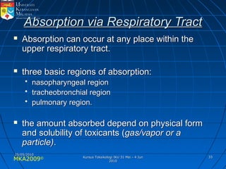 MKA2009© 3333
Absorption via Respiratory TractAbsorption via Respiratory Tract
 Absorption can occur at any place within theAbsorption can occur at any place within the
upper respiratory tract.upper respiratory tract.
 three basic regions of absorption:three basic regions of absorption:
• nasopharyngeal regionnasopharyngeal region
• tracheobronchial regiontracheobronchial region
• pulmonary region.pulmonary region.
 the amount absorbed depend on physical formthe amount absorbed depend on physical form
and solubility of toxicants (and solubility of toxicants (gas/vapor or agas/vapor or a
particle)particle)..
25/05/201025/05/2010
Kursus Toksikologi IKU 31 Mei - 4 JunKursus Toksikologi IKU 31 Mei - 4 Jun
20102010
 