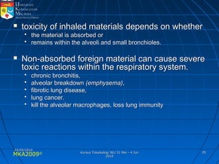 MKA2009© 3535
 toxicity of inhaled materials depends on whethertoxicity of inhaled materials depends on whether
• the material is absorbed orthe material is absorbed or
• remains within the alveoli and small bronchioles.remains within the alveoli and small bronchioles.
 Non-absorbed foreign material can cause severeNon-absorbed foreign material can cause severe
toxic reactions within the respiratory system.toxic reactions within the respiratory system.
• chronic bronchitis,chronic bronchitis,
• alveolar breakdownalveolar breakdown (emphysema)(emphysema),,
• fibrotic lung disease,fibrotic lung disease,
• lung cancer.lung cancer.
• kill the alveolar macrophages, loss lung immunitykill the alveolar macrophages, loss lung immunity
25/05/201025/05/2010
Kursus Toksikologi IKU 31 Mei - 4 JunKursus Toksikologi IKU 31 Mei - 4 Jun
20102010
 