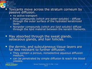 MKA2009© 3838
 Toxicants move across the stratum corneum byToxicants move across the stratum corneum by
passive diffusion.passive diffusion.
• no active transportno active transport
• Polar compoundsPolar compounds (which are water-soluble)(which are water-soluble) - diffuse- diffuse
through the outer surface of the hydrated keratinizedthrough the outer surface of the hydrated keratinized
layer.layer.
• Nonpolar compoundsNonpolar compounds (which are lipid soluble)(which are lipid soluble) diffusediffuse
through the lipid material between the keratin filaments.through the lipid material between the keratin filaments.
 May absorbed through the sweat glands,May absorbed through the sweat glands,
sebaceous glands, and hair follicles.sebaceous glands, and hair follicles.
 the dermis, and subcutaneous tissue layers arethe dermis, and subcutaneous tissue layers are
far less resistant to further diffusion.far less resistant to further diffusion.
• They contain a porous, nonselective aqueous diffusionThey contain a porous, nonselective aqueous diffusion
medium,medium,
• can be penetrated by simple diffusion & reach the bloodcan be penetrated by simple diffusion & reach the blood
vessles.vessles.
25/05/201025/05/2010
Kursus Toksikologi IKU 31 Mei - 4 JunKursus Toksikologi IKU 31 Mei - 4 Jun
20102010
 