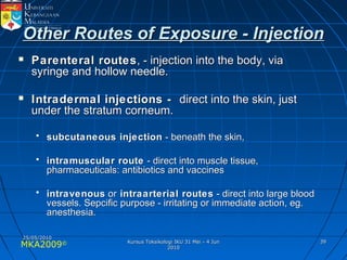 MKA2009© 3939
Other Routes of Exposure - InjectionOther Routes of Exposure - Injection
 Parenteral routesParenteral routes, - injection into the body, via, - injection into the body, via
syringe and hollow needle.syringe and hollow needle.
 Intradermal injections -Intradermal injections - direct into the skin, justdirect into the skin, just
under the stratum corneum.under the stratum corneum.
• subcutaneous injectionsubcutaneous injection - beneath the skin,- beneath the skin,
• intramuscular routeintramuscular route - direct into muscle tissue,- direct into muscle tissue,
pharmaceuticals: antibiotics and vaccinespharmaceuticals: antibiotics and vaccines
• intravenousintravenous oror intraarterial routesintraarterial routes - direct into large blood- direct into large blood
vessels. Sepcific purpose - irritating or immediate action, eg.vessels. Sepcific purpose - irritating or immediate action, eg.
anesthesia.anesthesia.
25/05/201025/05/2010
Kursus Toksikologi IKU 31 Mei - 4 JunKursus Toksikologi IKU 31 Mei - 4 Jun
20102010
 