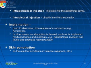 MKA2009© 4040
• intraperitoneal injectionintraperitoneal injection - Injection into the abdominal cavity.- Injection into the abdominal cavity.
• intrapleural injection -intrapleural injection - directly into the chest cavity,directly into the chest cavity,
 ImplantationImplantation ––
• used to allow slow, time-release of a substanceused to allow slow, time-release of a substance (e.g.,(e.g.,
hormones).hormones).
• In other cases, no absorption is desired, such as for implantedIn other cases, no absorption is desired, such as for implanted
medical devices and materialsmedical devices and materials (e.g., artificial lens, tendons and(e.g., artificial lens, tendons and
joints, and cosmetic reconstruction).joints, and cosmetic reconstruction).
 Skin penetrationSkin penetration
• as the result of accidents or violence (weapons, etc.).as the result of accidents or violence (weapons, etc.).
25/05/201025/05/2010
Kursus Toksikologi IKU 31 Mei - 4 JunKursus Toksikologi IKU 31 Mei - 4 Jun
20102010
 