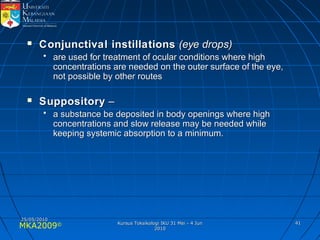 MKA2009© 4141
 Conjunctival instillationsConjunctival instillations (eye drops)(eye drops)
• are used for treatment of ocular conditions where highare used for treatment of ocular conditions where high
concentrations are needed on the outer surface of the eye,concentrations are needed on the outer surface of the eye,
not possible by other routesnot possible by other routes
 SuppositorySuppository ––
• a substance be deposited in body openings where higha substance be deposited in body openings where high
concentrations and slow release may be needed whileconcentrations and slow release may be needed while
keeping systemic absorption to a minimum.keeping systemic absorption to a minimum.
25/05/201025/05/2010
Kursus Toksikologi IKU 31 Mei - 4 JunKursus Toksikologi IKU 31 Mei - 4 Jun
20102010
 