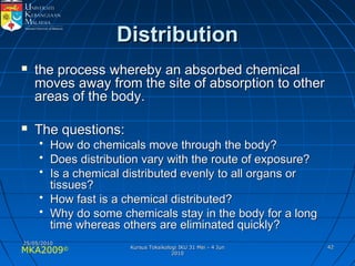 MKA2009© 4242
DistributionDistribution
 the process whereby an absorbed chemicalthe process whereby an absorbed chemical
moves away from the site of absorption to othermoves away from the site of absorption to other
areas of the body.areas of the body.
 The questions:The questions:
• How do chemicals move through the body?How do chemicals move through the body?
• Does distribution vary with the route of exposure?Does distribution vary with the route of exposure?
• Is a chemical distributed evenly to all organs orIs a chemical distributed evenly to all organs or
tissues?tissues?
• How fast is a chemical distributed?How fast is a chemical distributed?
• Why do some chemicals stay in the body for a longWhy do some chemicals stay in the body for a long
time whereas others are eliminated quickly?time whereas others are eliminated quickly?
25/05/201025/05/2010
Kursus Toksikologi IKU 31 Mei - 4 JunKursus Toksikologi IKU 31 Mei - 4 Jun
20102010
 