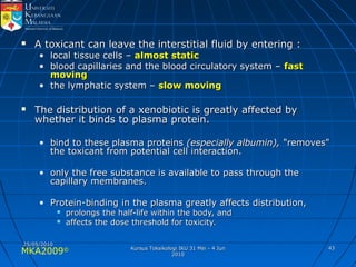 MKA2009© 4343
 A toxicant can leave the interstitial fluid by entering :A toxicant can leave the interstitial fluid by entering :
• local tissue cells –local tissue cells – almost staticalmost static
• blood capillaries and the blood circulatory system –blood capillaries and the blood circulatory system – fastfast
movingmoving
• the lymphatic system –the lymphatic system – slow movingslow moving
 The distribution of a xenobiotic is greatly affected byThe distribution of a xenobiotic is greatly affected by
whether it binds to plasma protein.whether it binds to plasma protein.
• bind to these plasma proteinsbind to these plasma proteins (especially albumin),(especially albumin), "removes""removes"
the toxicant from potential cell interaction.the toxicant from potential cell interaction.
• only the free substance is available to pass through theonly the free substance is available to pass through the
capillary membranes.capillary membranes.
• Protein-binding in the plasma greatly affects distribution,Protein-binding in the plasma greatly affects distribution,
 prolongs the half-life within the body, andprolongs the half-life within the body, and
 affects the dose threshold for toxicity.affects the dose threshold for toxicity.
25/05/201025/05/2010
Kursus Toksikologi IKU 31 Mei - 4 JunKursus Toksikologi IKU 31 Mei - 4 Jun
20102010
 