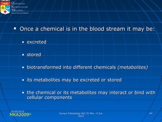 MKA2009© 4444
 Once a chemical is in the blood stream it may be:Once a chemical is in the blood stream it may be:
• excretedexcreted
• storedstored
• biotransformed into different chemicalsbiotransformed into different chemicals (metabolites)(metabolites)
• its metabolites may be excreted or storedits metabolites may be excreted or stored
• the chemical or its metabolites may interact or bind withthe chemical or its metabolites may interact or bind with
cellular componentscellular components
25/05/201025/05/2010
Kursus Toksikologi IKU 31 Mei - 4 JunKursus Toksikologi IKU 31 Mei - 4 Jun
20102010
 