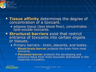 MKA2009© 4747
 Tissue affinityTissue affinity determines the degree ofdetermines the degree of
concentration of a toxicant.concentration of a toxicant.
• adipose tissue (less blood flow), concentratesadipose tissue (less blood flow), concentrates
lipid-soluble toxicants.lipid-soluble toxicants.
 Structural barriersStructural barriers exist that restrictexist that restrict
entrance of toxicants into certain organsentrance of toxicants into certain organs
or tissues.or tissues.
• Primary barriers - brain, placenta, and testes.Primary barriers - brain, placenta, and testes.
 Blood-brain barrierBlood-brain barrier protects the brain from mostprotects the brain from most
toxicants.toxicants.
 Placental barrierPlacental barrier protects the developing andprotects the developing and
sensitive fetus from most toxicants distributed in thesensitive fetus from most toxicants distributed in the
maternal circulation.maternal circulation.
25/05/201025/05/2010
Kursus Toksikologi IKU 31 Mei - 4 JunKursus Toksikologi IKU 31 Mei - 4 Jun
20102010
 