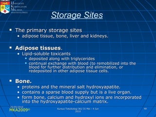 MKA2009© 4848
Storage Sites
 The primary storage sitesThe primary storage sites
• adipose tissue, bone, liver and kidneys.adipose tissue, bone, liver and kidneys.
 Adipose tissuesAdipose tissues..
• Lipid-soluble toxicantsLipid-soluble toxicants
 deposited along with triglyceridesdeposited along with triglycerides
 continual exchange with blood (to remobilized into thecontinual exchange with blood (to remobilized into the
blood for further distribution and elimination, orblood for further distribution and elimination, or
redeposited in other adipose tissue cells.redeposited in other adipose tissue cells.
 Bone.Bone.
• proteins and the mineral salt hydroxyapatite.proteins and the mineral salt hydroxyapatite.
• contains a sparse blood supply but is a live organ.contains a sparse blood supply but is a live organ.
• form bone, calcium and hydroxyl ions are incorporatedform bone, calcium and hydroxyl ions are incorporated
into the hydroxyapatite-calcium matrix.into the hydroxyapatite-calcium matrix.
25/05/201025/05/2010
Kursus Toksikologi IKU 31 Mei - 4 JunKursus Toksikologi IKU 31 Mei - 4 Jun
20102010
 