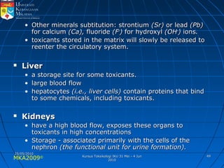 MKA2009© 4949
• Other minerals subtitution: strontiumOther minerals subtitution: strontium (Sr)(Sr) or leador lead (Pb)(Pb)
for calciumfor calcium (Ca),(Ca), fluoridefluoride (F(F--
)) for hydroxylfor hydroxyl (OH(OH--
)) ionsions..
• toxicants stored in the matrix will slowly be released totoxicants stored in the matrix will slowly be released to
reenter the circulatory system.reenter the circulatory system.
 LiverLiver
• a storage site for some toxicants.a storage site for some toxicants.
• large blood flowlarge blood flow
• hepatocyteshepatocytes (i.e., liver cells)(i.e., liver cells) contain proteins that bindcontain proteins that bind
to some chemicals, including toxicants.to some chemicals, including toxicants.
 KidneysKidneys
• have a high blood flow, exposes these organs tohave a high blood flow, exposes these organs to
toxicants in high concentrationstoxicants in high concentrations
• Storage - associated primarily with the cells of theStorage - associated primarily with the cells of the
nephronnephron (the functional unit for urine formation).(the functional unit for urine formation).
25/05/201025/05/2010
Kursus Toksikologi IKU 31 Mei - 4 JunKursus Toksikologi IKU 31 Mei - 4 Jun
20102010
 