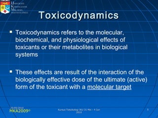 MKA2009© 55
ToxicodynamicsToxicodynamics
 Toxicodynamics refers to the molecular,
biochemical, and physiological effects of
toxicants or their metabolites in biological
systems
 These effects are result of the interaction of the
biologically effective dose of the ultimate (active)
form of the toxicant with a molecular target
25/05/201025/05/2010
Kursus Toksikologi IKU 31 Mei - 4 JunKursus Toksikologi IKU 31 Mei - 4 Jun
20102010
 