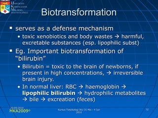 MKA2009© 7272
BiotransformationBiotransformation
 serves as a defense mechanismserves as a defense mechanism
• toxic xenobiotics and body wastestoxic xenobiotics and body wastes  harmful,harmful,
excretable substances (esp. lipophilic subst)excretable substances (esp. lipophilic subst)
 Eg. Important biotransformation ofEg. Important biotransformation of
“bilirubin”“bilirubin”
• Bilirubin = toxic to the brain of newborns, ifBilirubin = toxic to the brain of newborns, if
present in high concentrations,present in high concentrations,  irreversibleirreversible
brain injury.brain injury.
• In normal liver: RBCIn normal liver: RBC  haemoglobinhaemoglobin 
lipophilic bilirubinlipophilic bilirubin  hydrophilic metaboliteshydrophilic metabolites
 bilebile  excreation (feces)excreation (feces)
25/05/201025/05/2010
Kursus Toksikologi IKU 31 Mei - 4 JunKursus Toksikologi IKU 31 Mei - 4 Jun
20102010
 