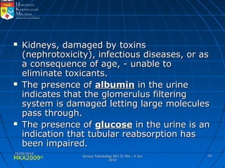 MKA2009© 7979
 Kidneys, damaged by toxinsKidneys, damaged by toxins
(nephrotoxicity), infectious diseases, or as(nephrotoxicity), infectious diseases, or as
a consequence of age, - unable toa consequence of age, - unable to
eliminate toxicants.eliminate toxicants.
 The presence ofThe presence of albuminalbumin in the urinein the urine
indicates that the glomerulus filteringindicates that the glomerulus filtering
system is damaged letting large moleculessystem is damaged letting large molecules
pass through.pass through.
 The presence ofThe presence of glucoseglucose in the urine is anin the urine is an
indication that tubular reabsorption hasindication that tubular reabsorption has
been impaired.been impaired.
25/05/201025/05/2010
Kursus Toksikologi IKU 31 Mei - 4 JunKursus Toksikologi IKU 31 Mei - 4 Jun
20102010
 