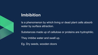 Imbibition
Is a phenomenon by which living or dead plant cells absorb
water by surface attraction.
Substances made up of cellulose or proteins are hydrophilic.
They imbibe water and swell up.
Eg. Dry seeds, wooden doors
 